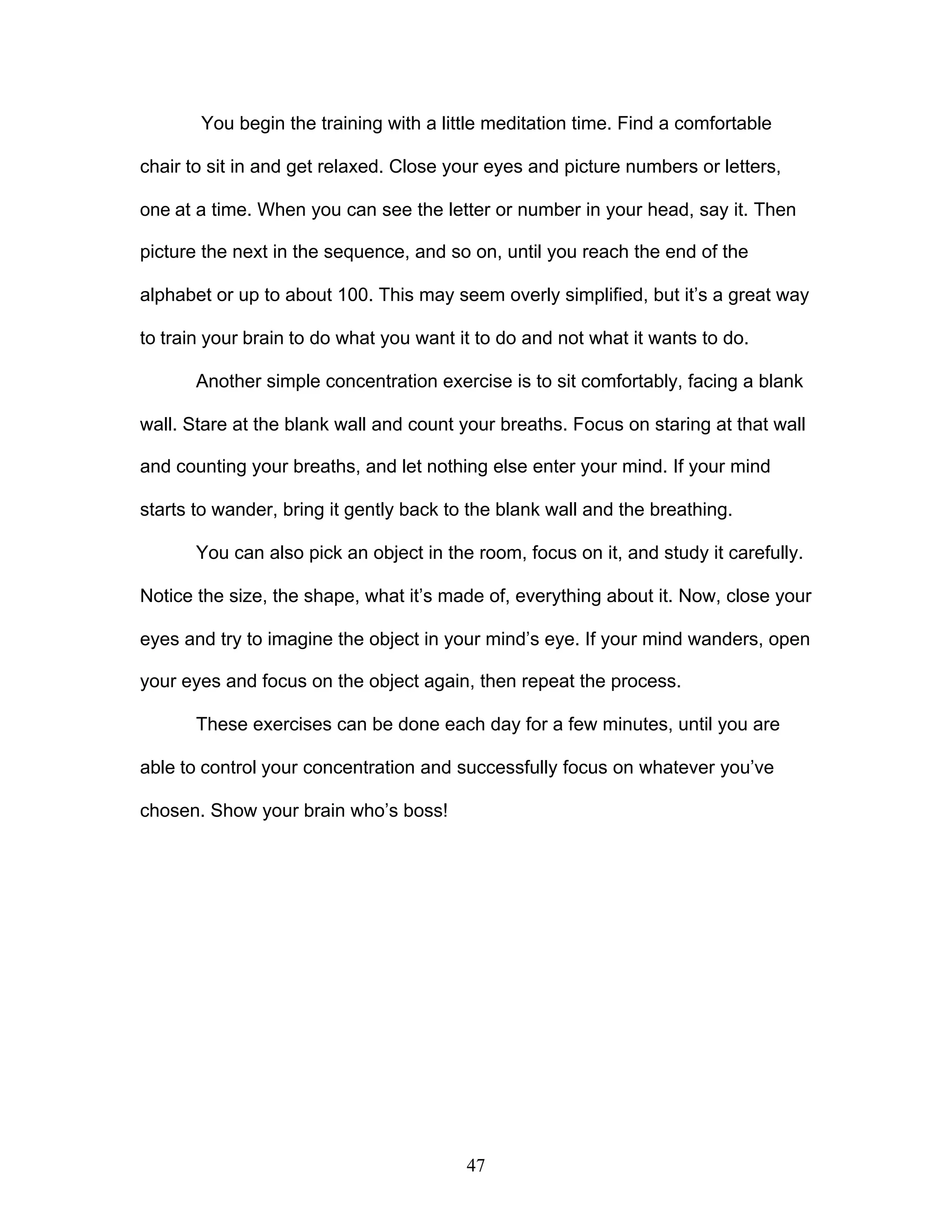 47
You begin the training with a little meditation time. Find a comfortable
chair to sit in and get relaxed. Close your eyes and picture numbers or letters,
one at a time. When you can see the letter or number in your head, say it. Then
picture the next in the sequence, and so on, until you reach the end of the
alphabet or up to about 100. This may seem overly simplified, but it’s a great way
to train your brain to do what you want it to do and not what it wants to do.
Another simple concentration exercise is to sit comfortably, facing a blank
wall. Stare at the blank wall and count your breaths. Focus on staring at that wall
and counting your breaths, and let nothing else enter your mind. If your mind
starts to wander, bring it gently back to the blank wall and the breathing.
You can also pick an object in the room, focus on it, and study it carefully.
Notice the size, the shape, what it’s made of, everything about it. Now, close your
eyes and try to imagine the object in your mind’s eye. If your mind wanders, open
your eyes and focus on the object again, then repeat the process.
These exercises can be done each day for a few minutes, until you are
able to control your concentration and successfully focus on whatever you’ve
chosen. Show your brain who’s boss!
 