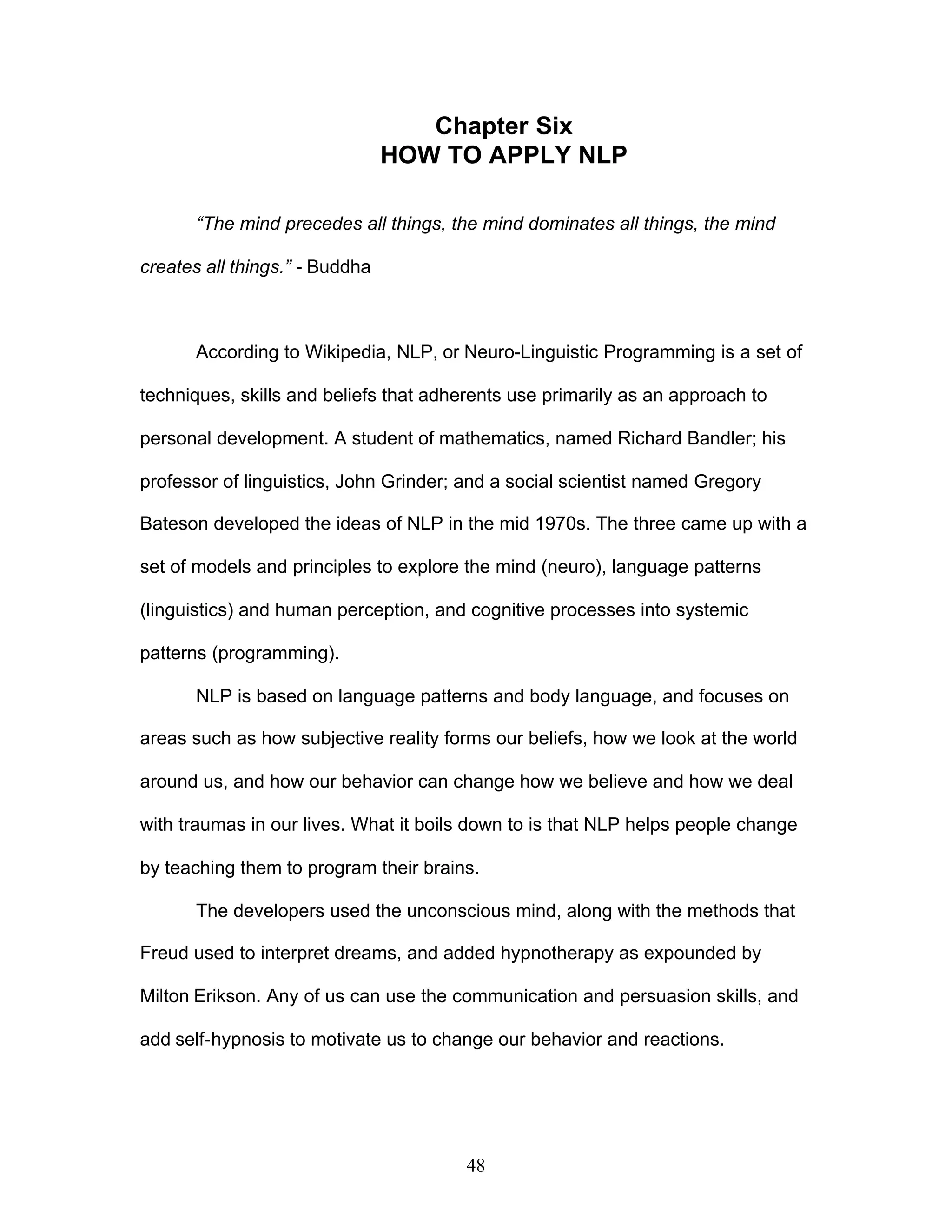 48
Chapter Six
HOW TO APPLY NLP
“The mind precedes all things, the mind dominates all things, the mind
creates all things.” - Buddha
According to Wikipedia, NLP, or Neuro-Linguistic Programming is a set of
techniques, skills and beliefs that adherents use primarily as an approach to
personal development. A student of mathematics, named Richard Bandler; his
professor of linguistics, John Grinder; and a social scientist named Gregory
Bateson developed the ideas of NLP in the mid 1970s. The three came up with a
set of models and principles to explore the mind (neuro), language patterns
(linguistics) and human perception, and cognitive processes into systemic
patterns (programming).
NLP is based on language patterns and body language, and focuses on
areas such as how subjective reality forms our beliefs, how we look at the world
around us, and how our behavior can change how we believe and how we deal
with traumas in our lives. What it boils down to is that NLP helps people change
by teaching them to program their brains.
The developers used the unconscious mind, along with the methods that
Freud used to interpret dreams, and added hypnotherapy as expounded by
Milton Erikson. Any of us can use the communication and persuasion skills, and
add self-hypnosis to motivate us to change our behavior and reactions.
 
