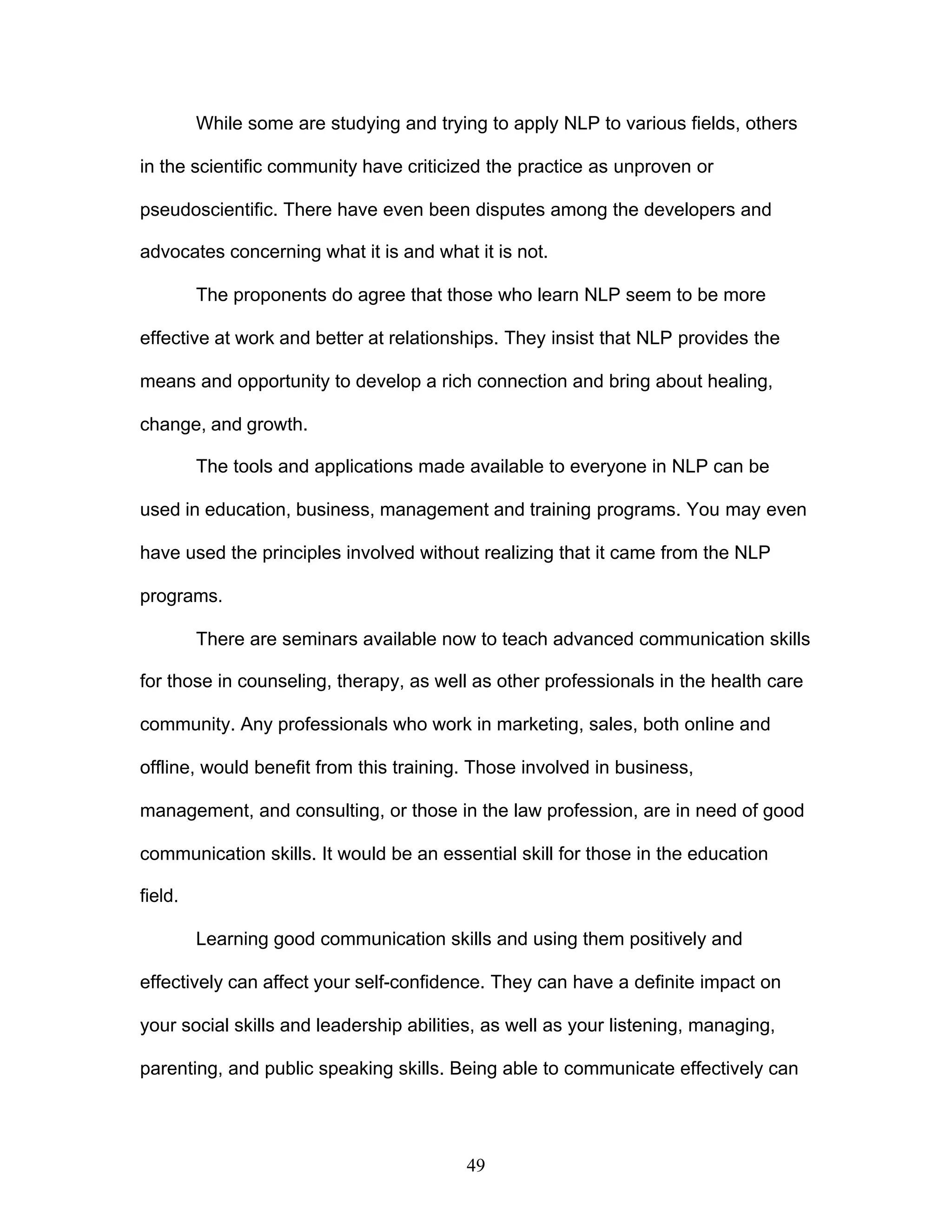 49
While some are studying and trying to apply NLP to various fields, others
in the scientific community have criticized the practice as unproven or
pseudoscientific. There have even been disputes among the developers and
advocates concerning what it is and what it is not.
The proponents do agree that those who learn NLP seem to be more
effective at work and better at relationships. They insist that NLP provides the
means and opportunity to develop a rich connection and bring about healing,
change, and growth.
The tools and applications made available to everyone in NLP can be
used in education, business, management and training programs. You may even
have used the principles involved without realizing that it came from the NLP
programs.
There are seminars available now to teach advanced communication skills
for those in counseling, therapy, as well as other professionals in the health care
community. Any professionals who work in marketing, sales, both online and
offline, would benefit from this training. Those involved in business,
management, and consulting, or those in the law profession, are in need of good
communication skills. It would be an essential skill for those in the education
field.
Learning good communication skills and using them positively and
effectively can affect your self-confidence. They can have a definite impact on
your social skills and leadership abilities, as well as your listening, managing,
parenting, and public speaking skills. Being able to communicate effectively can
 