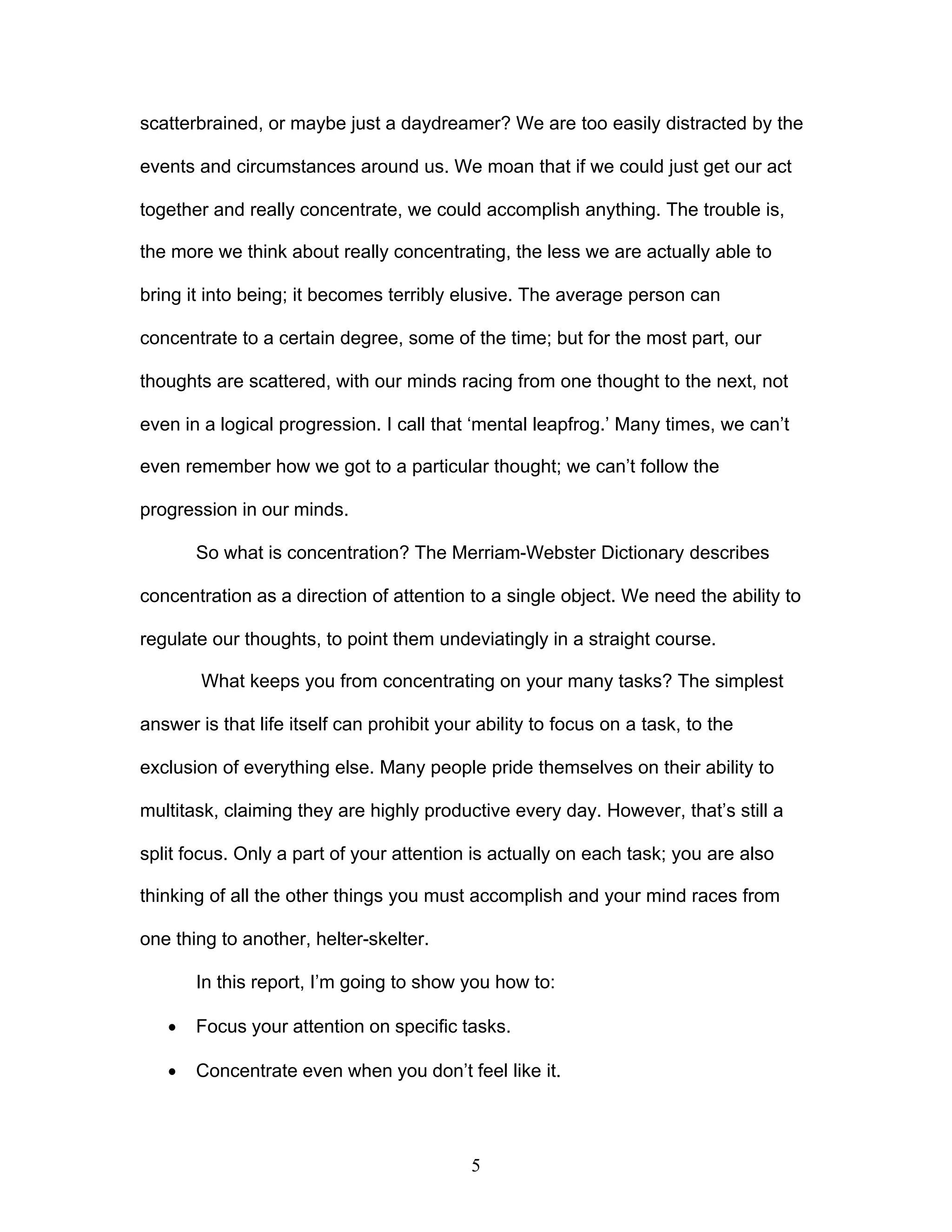 5
scatterbrained, or maybe just a daydreamer? We are too easily distracted by the
events and circumstances around us. We moan that if we could just get our act
together and really concentrate, we could accomplish anything. The trouble is,
the more we think about really concentrating, the less we are actually able to
bring it into being; it becomes terribly elusive. The average person can
concentrate to a certain degree, some of the time; but for the most part, our
thoughts are scattered, with our minds racing from one thought to the next, not
even in a logical progression. I call that ‘mental leapfrog.’ Many times, we can’t
even remember how we got to a particular thought; we can’t follow the
progression in our minds.
So what is concentration? The Merriam-Webster Dictionary describes
concentration as a direction of attention to a single object. We need the ability to
regulate our thoughts, to point them undeviatingly in a straight course.
What keeps you from concentrating on your many tasks? The simplest
answer is that life itself can prohibit your ability to focus on a task, to the
exclusion of everything else. Many people pride themselves on their ability to
multitask, claiming they are highly productive every day. However, that’s still a
split focus. Only a part of your attention is actually on each task; you are also
thinking of all the other things you must accomplish and your mind races from
one thing to another, helter-skelter.
In this report, I’m going to show you how to:
· Focus your attention on specific tasks.
· Concentrate even when you don’t feel like it.
 