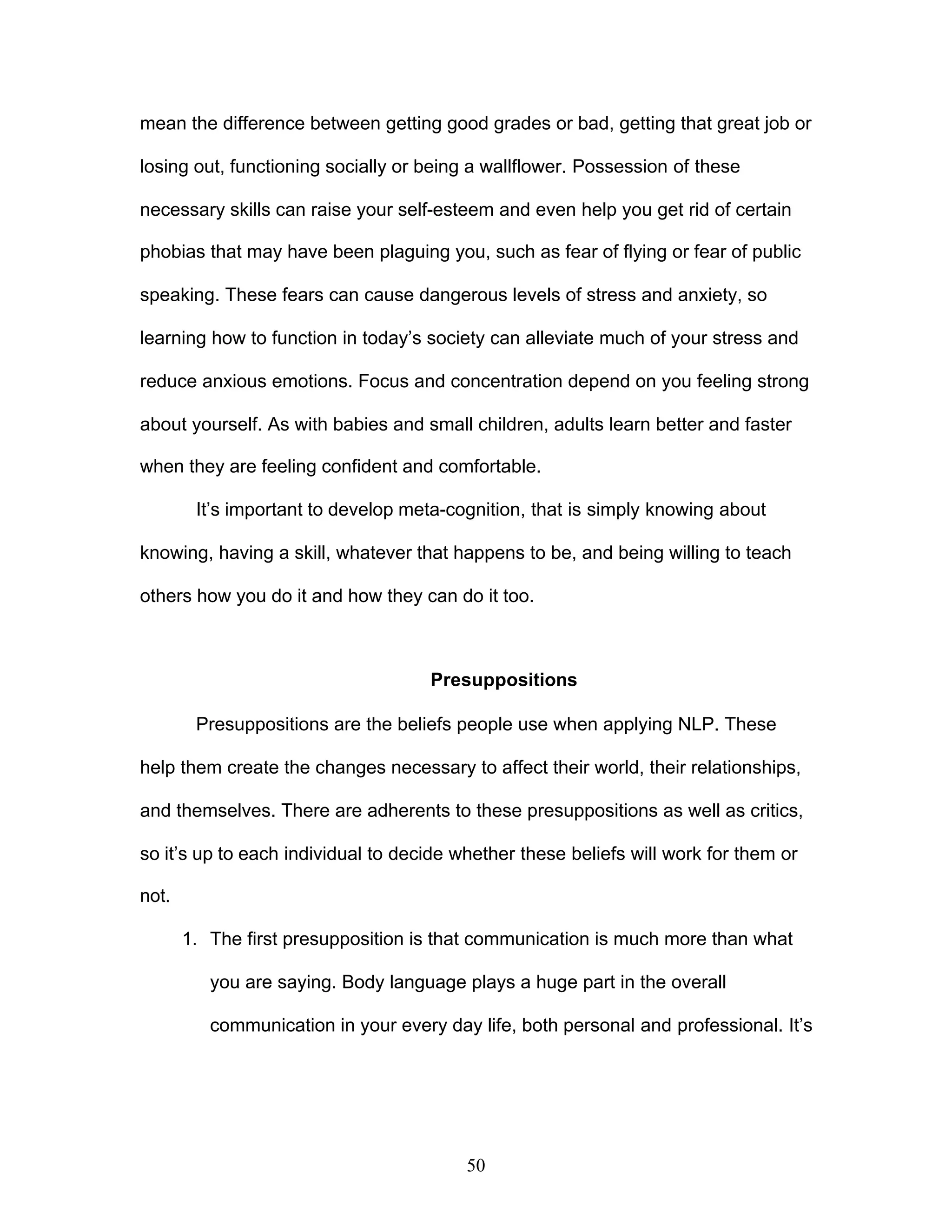 50
mean the difference between getting good grades or bad, getting that great job or
losing out, functioning socially or being a wallflower. Possession of these
necessary skills can raise your self-esteem and even help you get rid of certain
phobias that may have been plaguing you, such as fear of flying or fear of public
speaking. These fears can cause dangerous levels of stress and anxiety, so
learning how to function in today’s society can alleviate much of your stress and
reduce anxious emotions. Focus and concentration depend on you feeling strong
about yourself. As with babies and small children, adults learn better and faster
when they are feeling confident and comfortable.
It’s important to develop meta-cognition, that is simply knowing about
knowing, having a skill, whatever that happens to be, and being willing to teach
others how you do it and how they can do it too.
Presuppositions
Presuppositions are the beliefs people use when applying NLP. These
help them create the changes necessary to affect their world, their relationships,
and themselves. There are adherents to these presuppositions as well as critics,
so it’s up to each individual to decide whether these beliefs will work for them or
not.
1. The first presupposition is that communication is much more than what
you are saying. Body language plays a huge part in the overall
communication in your every day life, both personal and professional. It’s
 