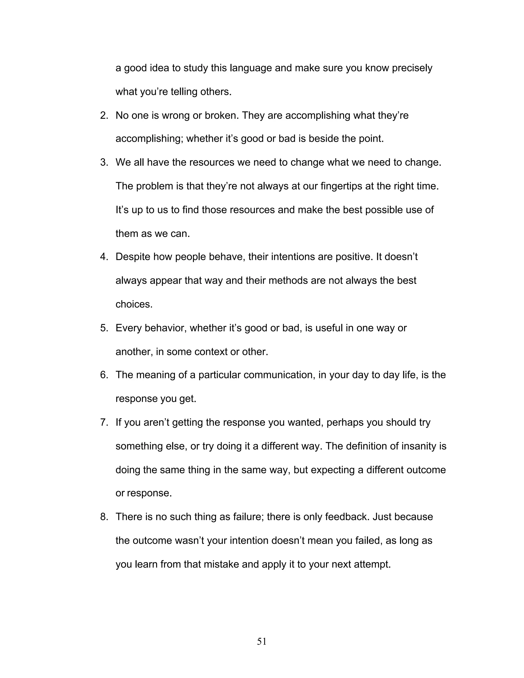 51
a good idea to study this language and make sure you know precisely
what you’re telling others.
2. No one is wrong or broken. They are accomplishing what they’re
accomplishing; whether it’s good or bad is beside the point.
3. We all have the resources we need to change what we need to change.
The problem is that they’re not always at our fingertips at the right time.
It’s up to us to find those resources and make the best possible use of
them as we can.
4. Despite how people behave, their intentions are positive. It doesn’t
always appear that way and their methods are not always the best
choices.
5. Every behavior, whether it’s good or bad, is useful in one way or
another, in some context or other.
6. The meaning of a particular communication, in your day to day life, is the
response you get.
7. If you aren’t getting the response you wanted, perhaps you should try
something else, or try doing it a different way. The definition of insanity is
doing the same thing in the same way, but expecting a different outcome
or response.
8. There is no such thing as failure; there is only feedback. Just because
the outcome wasn’t your intention doesn’t mean you failed, as long as
you learn from that mistake and apply it to your next attempt.
 