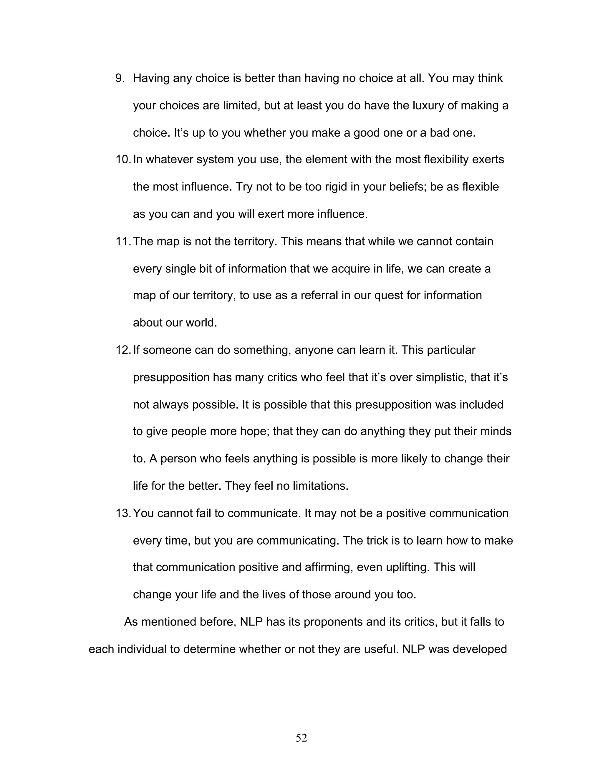 52
9. Having any choice is better than having no choice at all. You may think
your choices are limited, but at least you do have the luxury of making a
choice. It’s up to you whether you make a good one or a bad one.
10.In whatever system you use, the element with the most flexibility exerts
the most influence. Try not to be too rigid in your beliefs; be as flexible
as you can and you will exert more influence.
11.The map is not the territory. This means that while we cannot contain
every single bit of information that we acquire in life, we can create a
map of our territory, to use as a referral in our quest for information
about our world.
12.If someone can do something, anyone can learn it. This particular
presupposition has many critics who feel that it’s over simplistic, that it’s
not always possible. It is possible that this presupposition was included
to give people more hope; that they can do anything they put their minds
to. A person who feels anything is possible is more likely to change their
life for the better. They feel no limitations.
13.You cannot fail to communicate. It may not be a positive communication
every time, but you are communicating. The trick is to learn how to make
that communication positive and affirming, even uplifting. This will
change your life and the lives of those around you too.
As mentioned before, NLP has its proponents and its critics, but it falls to
each individual to determine whether or not they are useful. NLP was developed
 