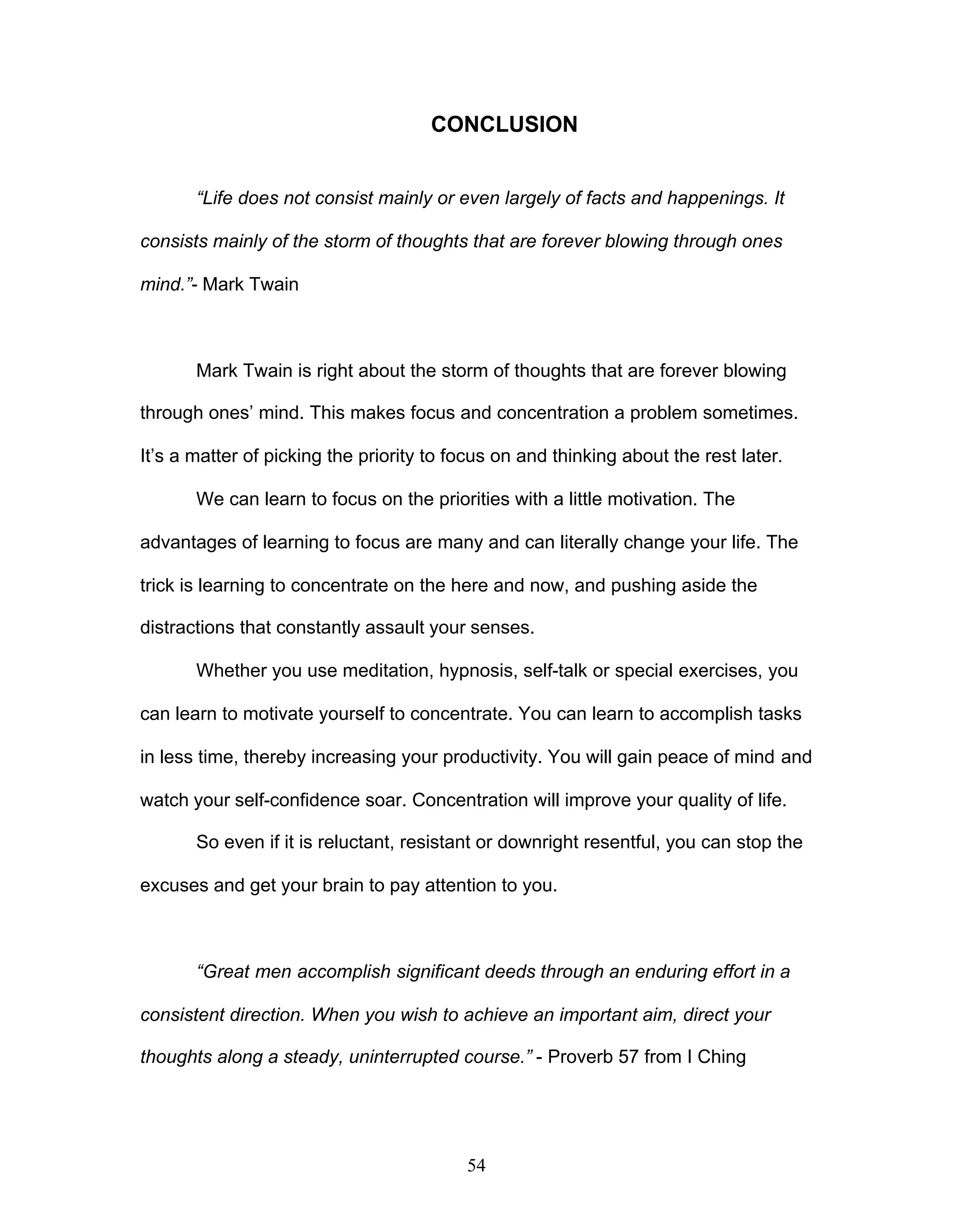 54
CONCLUSION
“Life does not consist mainly or even largely of facts and happenings. It
consists mainly of the storm of thoughts that are forever blowing through ones
mind.”- Mark Twain
Mark Twain is right about the storm of thoughts that are forever blowing
through ones’ mind. This makes focus and concentration a problem sometimes.
It’s a matter of picking the priority to focus on and thinking about the rest later.
We can learn to focus on the priorities with a little motivation. The
advantages of learning to focus are many and can literally change your life. The
trick is learning to concentrate on the here and now, and pushing aside the
distractions that constantly assault your senses.
Whether you use meditation, hypnosis, self-talk or special exercises, you
can learn to motivate yourself to concentrate. You can learn to accomplish tasks
in less time, thereby increasing your productivity. You will gain peace of mind and
watch your self-confidence soar. Concentration will improve your quality of life.
So even if it is reluctant, resistant or downright resentful, you can stop the
excuses and get your brain to pay attention to you.
“Great men accomplish significant deeds through an enduring effort in a
consistent direction. When you wish to achieve an important aim, direct your
thoughts along a steady, uninterrupted course.” - Proverb 57 from I Ching
 
