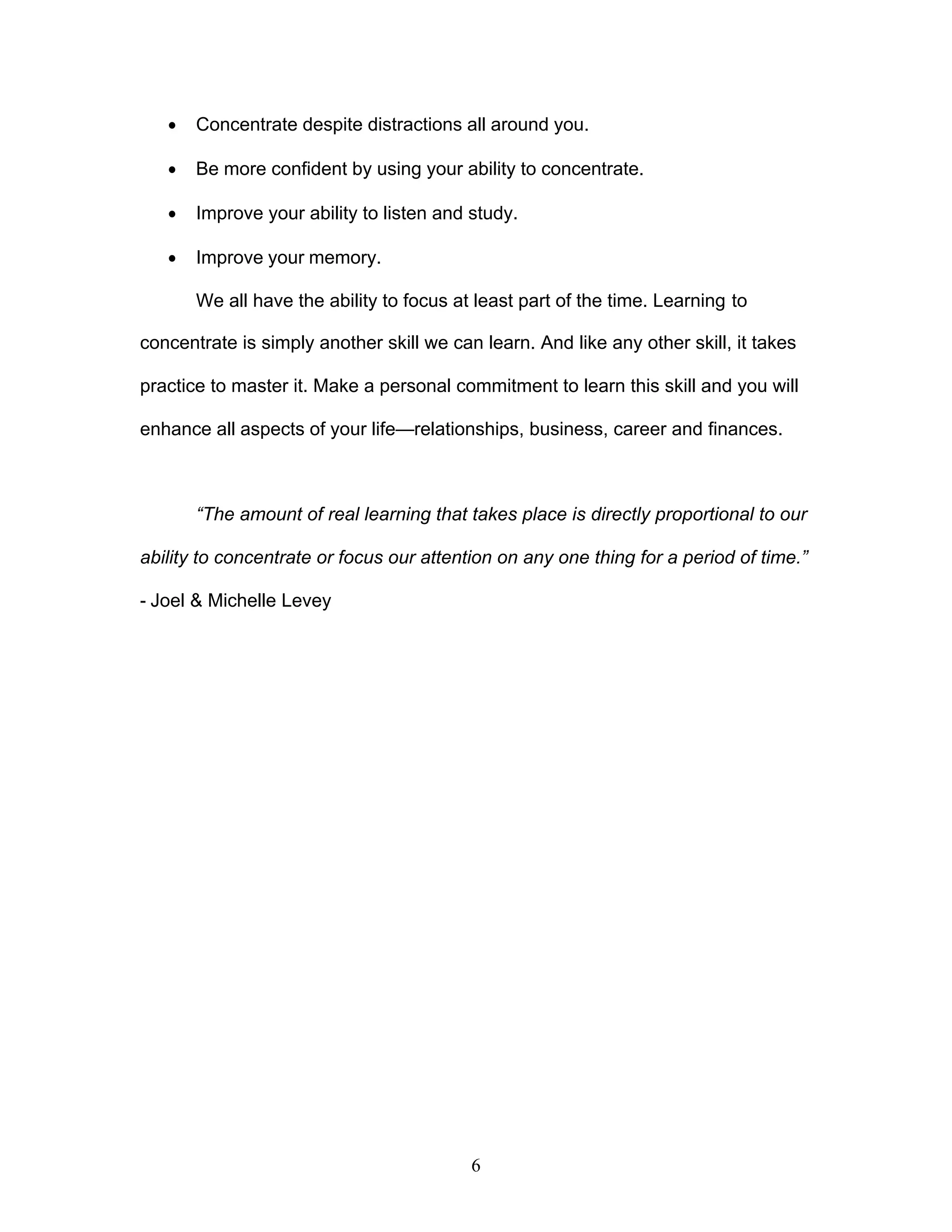 6
· Concentrate despite distractions all around you.
· Be more confident by using your ability to concentrate.
· Improve your ability to listen and study.
· Improve your memory.
We all have the ability to focus at least part of the time. Learning to
concentrate is simply another skill we can learn. And like any other skill, it takes
practice to master it. Make a personal commitment to learn this skill and you will
enhance all aspects of your life—relationships, business, career and finances.
“The amount of real learning that takes place is directly proportional to our
ability to concentrate or focus our attention on any one thing for a period of time.”
- Joel & Michelle Levey
 