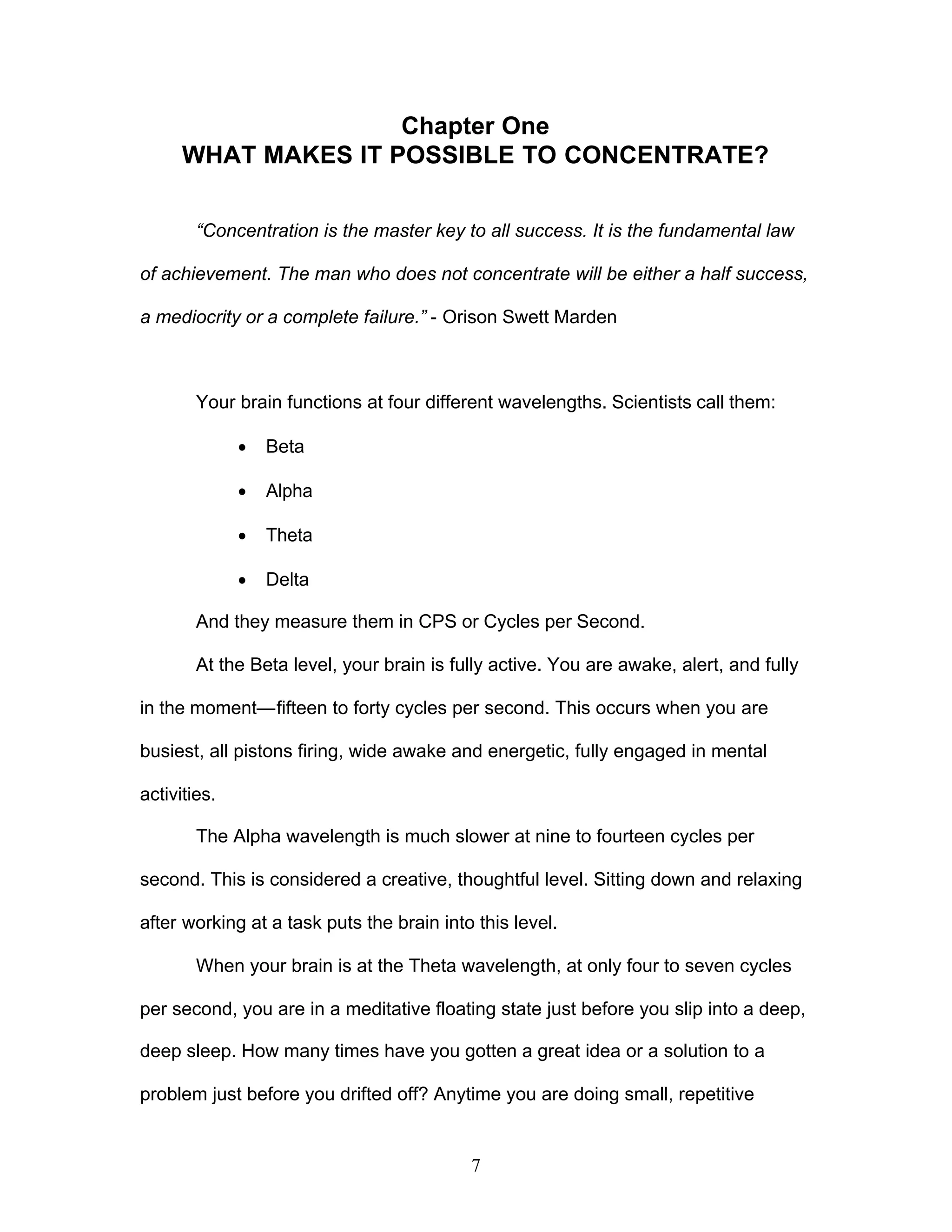 7
Chapter One
WHAT MAKES IT POSSIBLE TO CONCENTRATE?
“Concentration is the master key to all success. It is the fundamental law
of achievement. The man who does not concentrate will be either a half success,
a mediocrity or a complete failure.” - Orison Swett Marden
Your brain functions at four different wavelengths. Scientists call them:
· Beta
· Alpha
· Theta
· Delta
And they measure them in CPS or Cycles per Second.
At the Beta level, your brain is fully active. You are awake, alert, and fully
in the moment—fifteen to forty cycles per second. This occurs when you are
busiest, all pistons firing, wide awake and energetic, fully engaged in mental
activities.
The Alpha wavelength is much slower at nine to fourteen cycles per
second. This is considered a creative, thoughtful level. Sitting down and relaxing
after working at a task puts the brain into this level.
When your brain is at the Theta wavelength, at only four to seven cycles
per second, you are in a meditative floating state just before you slip into a deep,
deep sleep. How many times have you gotten a great idea or a solution to a
problem just before you drifted off? Anytime you are doing small, repetitive
 