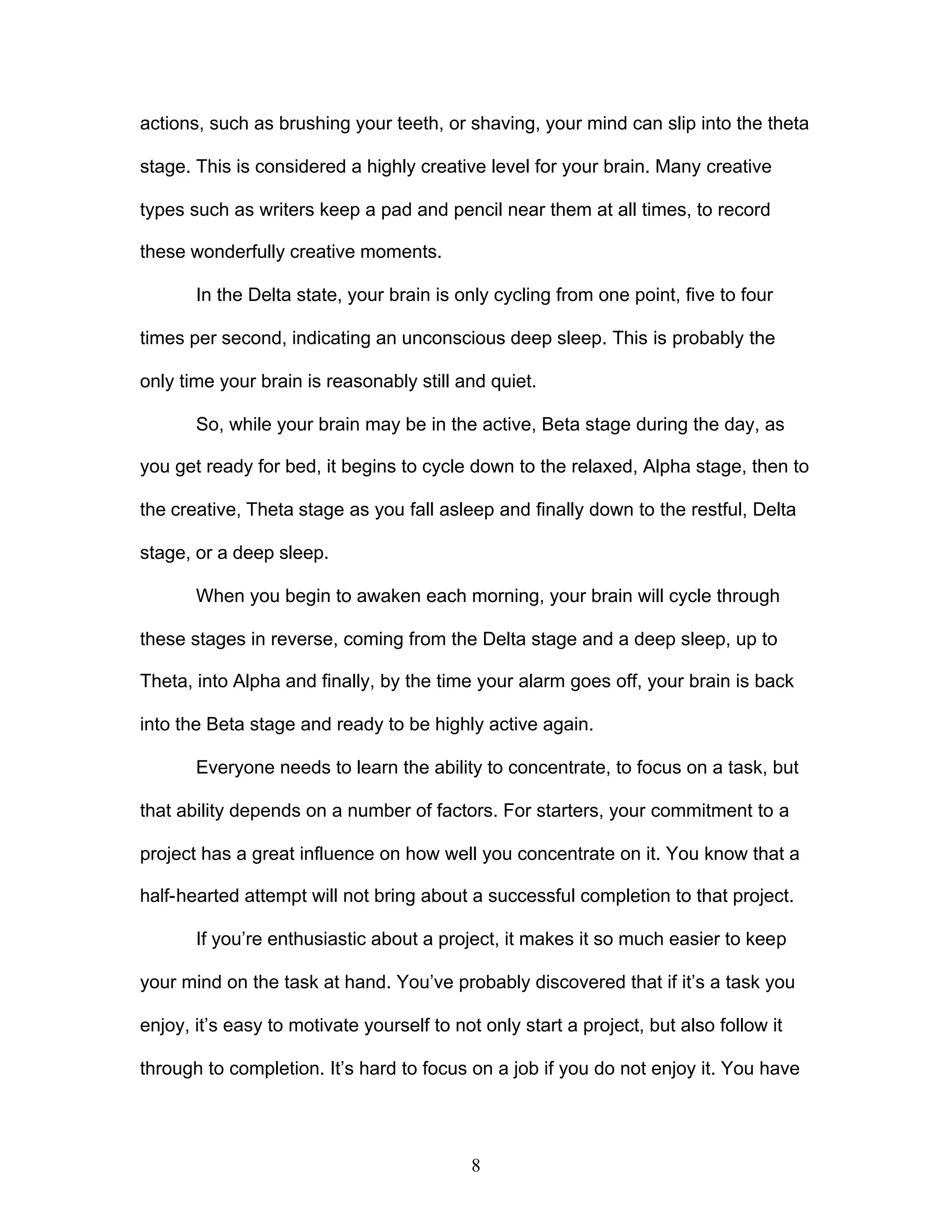 8
actions, such as brushing your teeth, or shaving, your mind can slip into the theta
stage. This is considered a highly creative level for your brain. Many creative
types such as writers keep a pad and pencil near them at all times, to record
these wonderfully creative moments.
In the Delta state, your brain is only cycling from one point, five to four
times per second, indicating an unconscious deep sleep. This is probably the
only time your brain is reasonably still and quiet.
So, while your brain may be in the active, Beta stage during the day, as
you get ready for bed, it begins to cycle down to the relaxed, Alpha stage, then to
the creative, Theta stage as you fall asleep and finally down to the restful, Delta
stage, or a deep sleep.
When you begin to awaken each morning, your brain will cycle through
these stages in reverse, coming from the Delta stage and a deep sleep, up to
Theta, into Alpha and finally, by the time your alarm goes off, your brain is back
into the Beta stage and ready to be highly active again.
Everyone needs to learn the ability to concentrate, to focus on a task, but
that ability depends on a number of factors. For starters, your commitment to a
project has a great influence on how well you concentrate on it. You know that a
half-hearted attempt will not bring about a successful completion to that project.
If you’re enthusiastic about a project, it makes it so much easier to keep
your mind on the task at hand. You’ve probably discovered that if it’s a task you
enjoy, it’s easy to motivate yourself to not only start a project, but also follow it
through to completion. It’s hard to focus on a job if you do not enjoy it. You have
 