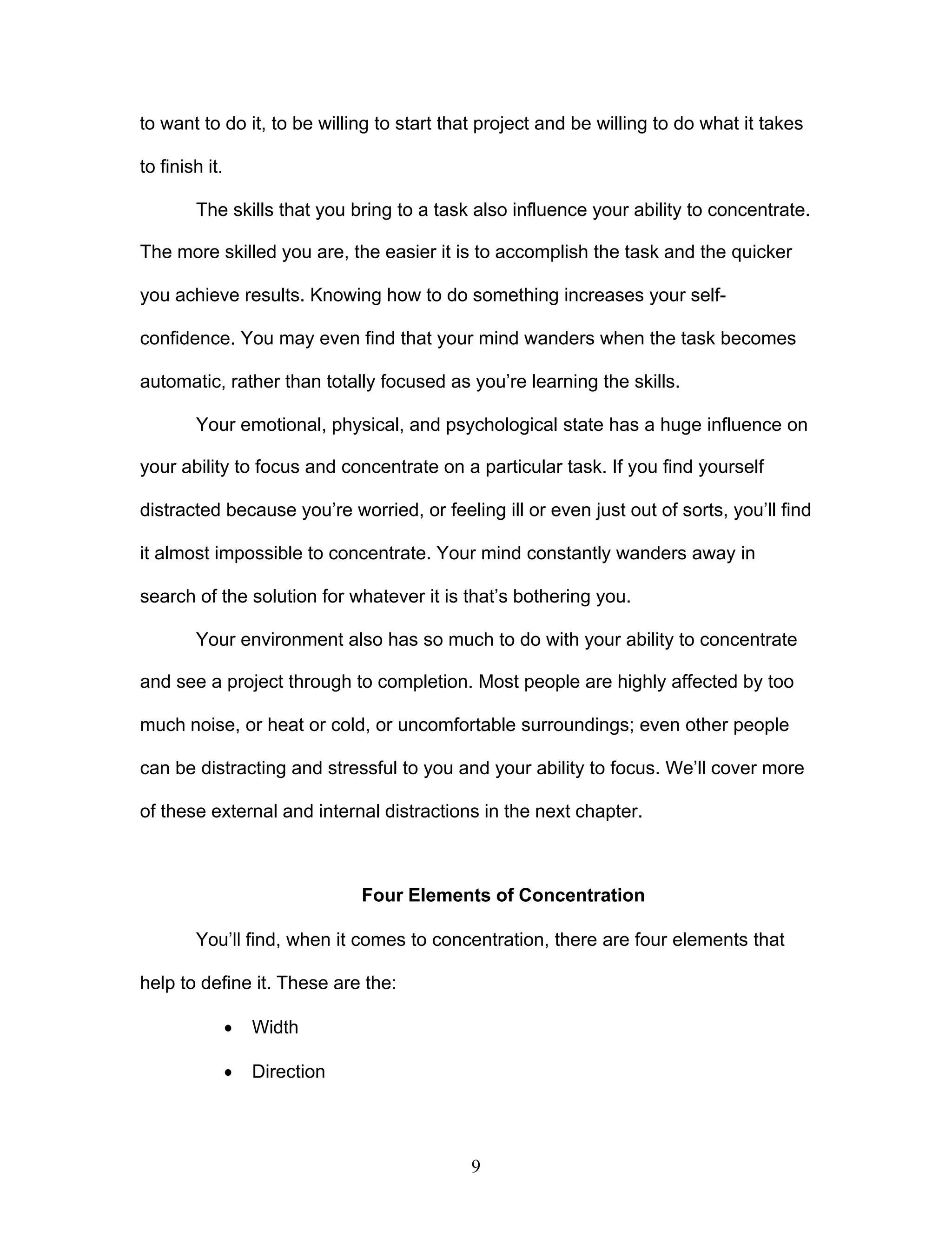 9
to want to do it, to be willing to start that project and be willing to do what it takes
to finish it.
The skills that you bring to a task also influence your ability to concentrate.
The more skilled you are, the easier it is to accomplish the task and the quicker
you achieve results. Knowing how to do something increases your self-
confidence. You may even find that your mind wanders when the task becomes
automatic, rather than totally focused as you’re learning the skills.
Your emotional, physical, and psychological state has a huge influence on
your ability to focus and concentrate on a particular task. If you find yourself
distracted because you’re worried, or feeling ill or even just out of sorts, you’ll find
it almost impossible to concentrate. Your mind constantly wanders away in
search of the solution for whatever it is that’s bothering you.
Your environment also has so much to do with your ability to concentrate
and see a project through to completion. Most people are highly affected by too
much noise, or heat or cold, or uncomfortable surroundings; even other people
can be distracting and stressful to you and your ability to focus. We’ll cover more
of these external and internal distractions in the next chapter.
Four Elements of Concentration
You’ll find, when it comes to concentration, there are four elements that
help to define it. These are the:
· Width
· Direction
 