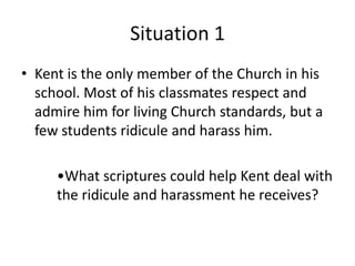 Situation 1
• Kent is the only member of the Church in his
  school. Most of his classmates respect and
  admire him for living Church standards, but a
  few students ridicule and harass him.

     •What scriptures could help Kent deal with
     the ridicule and harassment he receives?
 