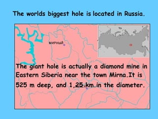 The worlds biggest hole is   located in Russia. The giant hole is actually a diamond mine   in   Eastern Siberia near the town  Mirna. It is   525 m  deep ,  and  1,25 km. in the diameter. 