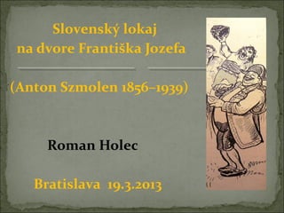 Slovenský lokaj
na dvore Františka Jozefa

(Anton Szmolen 1856–1939)



     Roman Holec

   Bratislava 19.3.2013
 