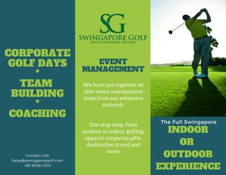 The Full Swingapore
INDOOR
OR
OUTDOOR
EXPERIENCE
We have put together an
elite event management
team from our extensive
network.
One stop shop, from
outdoor to indoor golfing,
apparel, corporate gifts,
destination travel and
more 
EVENT
MANAGEMENT
CORPORATE
GOLF DAYS
*
TEAM 
BUILDING
*
COACHING
Contact info
Sales@swingaporegolf.com
+65 9006 0310
 