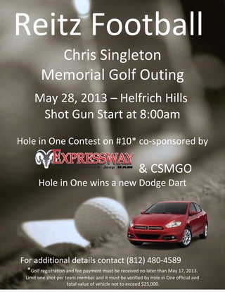 Reitz Football
Chris Singleton
Memorial Golf Outing
May 28, 2013 – Helfrich Hills
Shot Gun Start at 8:00am
Hole in One Contest on #10* co-sponsored by
& CSMGO
Hole in One wins a new Dodge Dart
For additional details contact (812) 480-4589
*Golf registration and fee payment must be received no later than May 17, 2013.
Limit one shot per team member and it must be verified by Hole in One official and
total value of vehicle not to exceed $25,000.
 