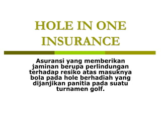 HOLE IN ONE
INSURANCE
Asuransi yang memberikan
jaminan berupa perlindungan
terhadap resiko atas masuknya
bola pada hole berhadiah yang
dijanjikan panitia pada suatu
turnamen golf.
 