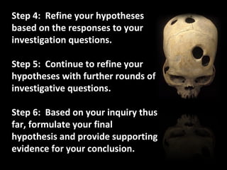 Step 4:  Refine your hypotheses based on the responses to your investigation questions. Step 5:  Continue to refine your hypotheses with further rounds of investigative questions. Step 6:  Based on your inquiry thus far, formulate your final hypothesis and provide supporting evidence for your conclusion. 