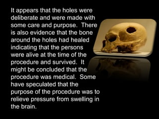 It appears that the holes were deliberate and were made with some care and purpose.  There is also evidence that the bone around the holes had healed indicating that the persons  were alive at the time of the procedure and survived.  It  might be concluded that the procedure was medical.  Some have speculated that the purpose of the procedure was to relieve pressure from swelling in the brain.  