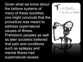 Given what we know about the believe systems of many of these societies, one might conclude that the procedure was meant to address supernatural causes of illness.  Prehistoric peoples as well as later societies believed that pain and conditions such as epilepsy and mental illness had supernatural causes. 