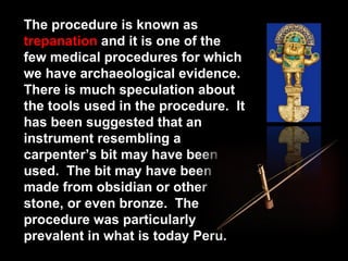The procedure is known as  trepanation  and it is one of the few medical procedures for which we have archaeological evidence.  There is much speculation about the tools used in the procedure.  It has been suggested that an instrument resembling a carpenter’s bit may have been used.  The bit may have been made from obsidian or other stone, or even bronze.  The procedure was particularly prevalent in what is today Peru.  