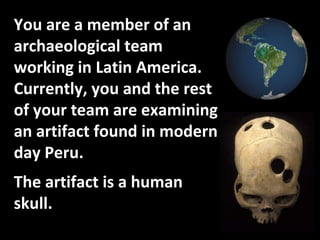 You are a member of an archaeological team working in Latin America.  Currently, you and the rest of your team are examining an artifact found in modern day Peru. The artifact is a human skull.  