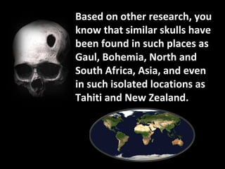 Based on other research, you know that similar skulls have been found in such places as Gaul, Bohemia, North and South Africa, Asia, and even in such isolated locations as Tahiti and New Zealand. 