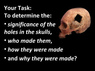 Your Task:  To determine the: significance of the  holes in the skulls , who made them , how they were made and  why they were made ? 