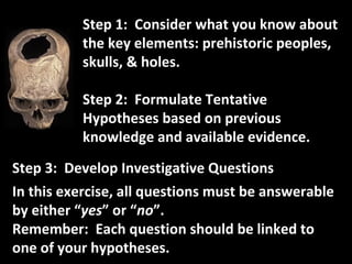 Step 1:  Consider what you know about the key elements: prehistoric peoples, skulls, & holes.  Step 2:  Formulate Tentative Hypotheses based on previous knowledge and available evidence. Step 3:  Develop Investigative Questions In this exercise, all questions must be answerable by either “ yes ” or “ no ”. Remember:  Each question should be linked to one of your hypotheses. 