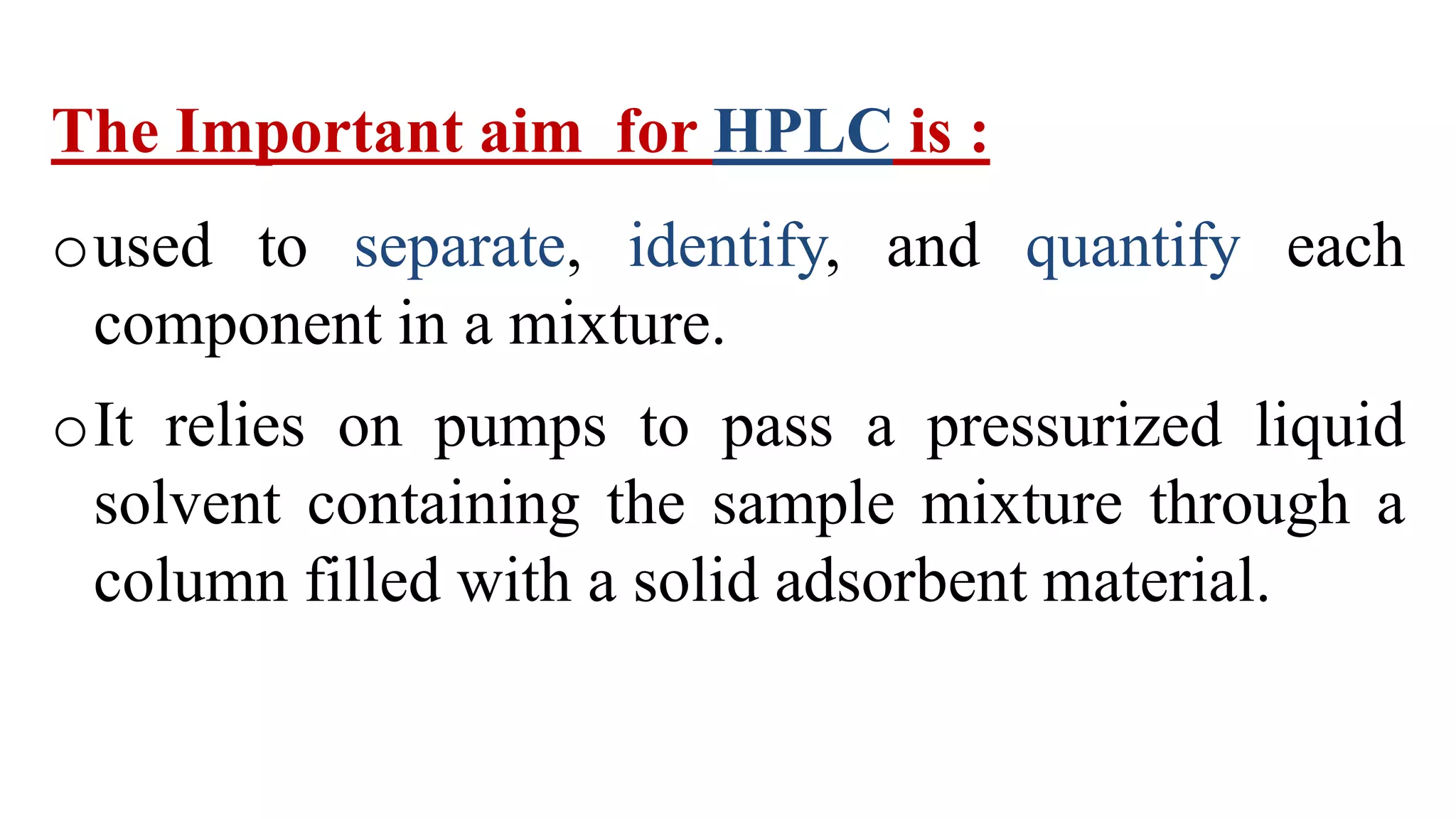 The Important aim for HPLC is :
oused to separate, identify, and quantify each
component in a mixture.
oIt relies on pumps to pass a pressurized liquid
solvent containing the sample mixture through a
column filled with a solid adsorbent material.
 