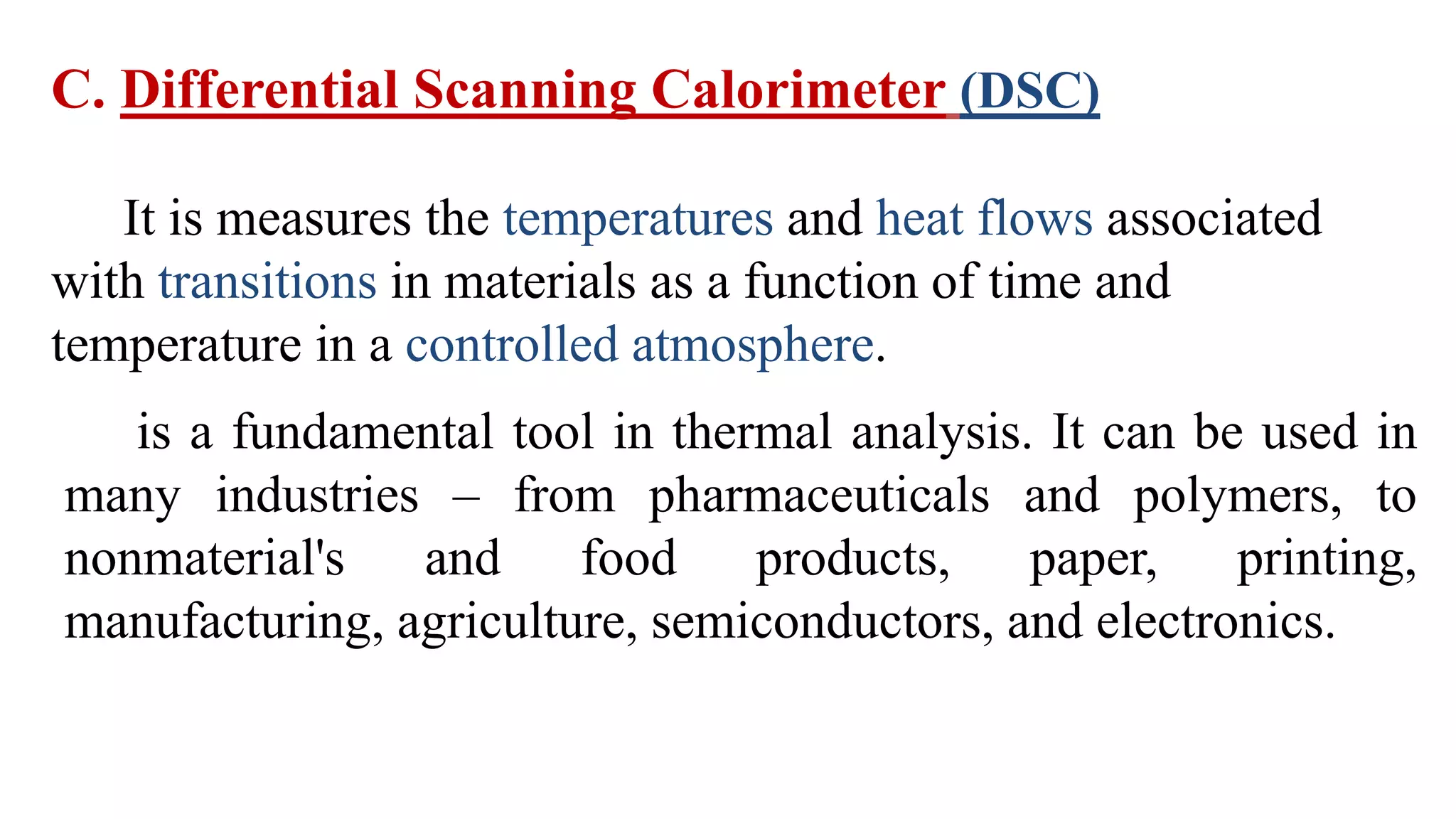 C. Differential Scanning Calorimeter (DSC)
It is measures the temperatures and heat flows associated
with transitions in materials as a function of time and
temperature in a controlled atmosphere.
is a fundamental tool in thermal analysis. It can be used in
many industries – from pharmaceuticals and polymers, to
nonmaterial's and food products, paper, printing,
manufacturing, agriculture, semiconductors, and electronics.
 