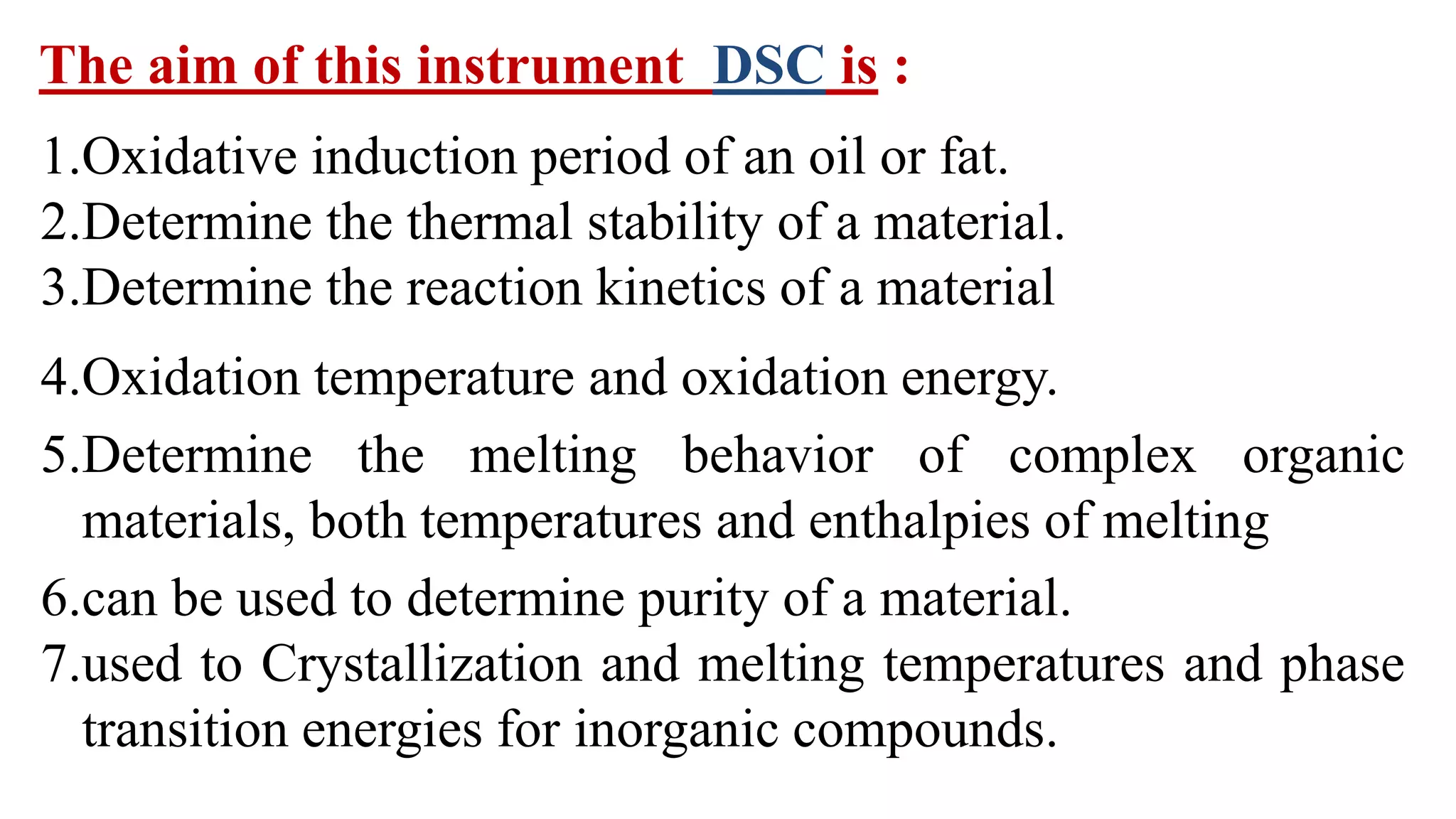The aim of this instrument DSC is :
1.Oxidative induction period of an oil or fat.
2.Determine the thermal stability of a material.
3.Determine the reaction kinetics of a material
4.Oxidation temperature and oxidation energy.
5.Determine the melting behavior of complex organic
materials, both temperatures and enthalpies of melting
6.can be used to determine purity of a material.
7.used to Crystallization and melting temperatures and phase
transition energies for inorganic compounds.
 