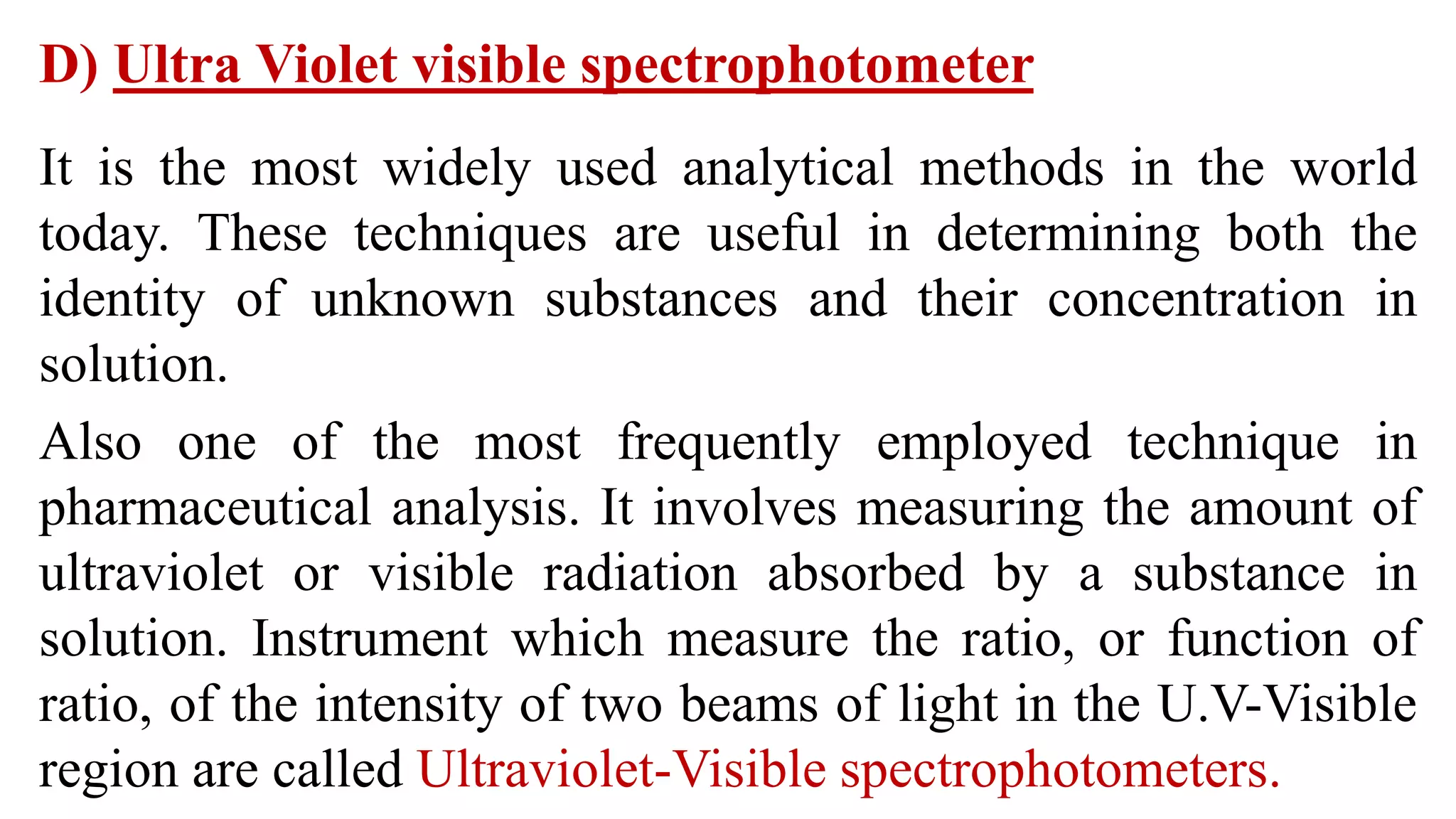 D) Ultra Violet visible spectrophotometer
It is the most widely used analytical methods in the world
today. These techniques are useful in determining both the
identity of unknown substances and their concentration in
solution.
Also one of the most frequently employed technique in
pharmaceutical analysis. It involves measuring the amount of
ultraviolet or visible radiation absorbed by a substance in
solution. Instrument which measure the ratio, or function of
ratio, of the intensity of two beams of light in the U.V-Visible
region are called Ultraviolet-Visible spectrophotometers.
 
