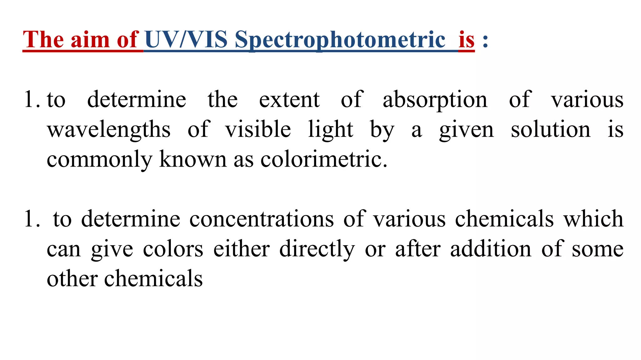 The aim of UV/VIS Spectrophotometric is :
1. to determine the extent of absorption of various
wavelengths of visible light by a given solution is
commonly known as colorimetric.
1. to determine concentrations of various chemicals which
can give colors either directly or after addition of some
other chemicals
 