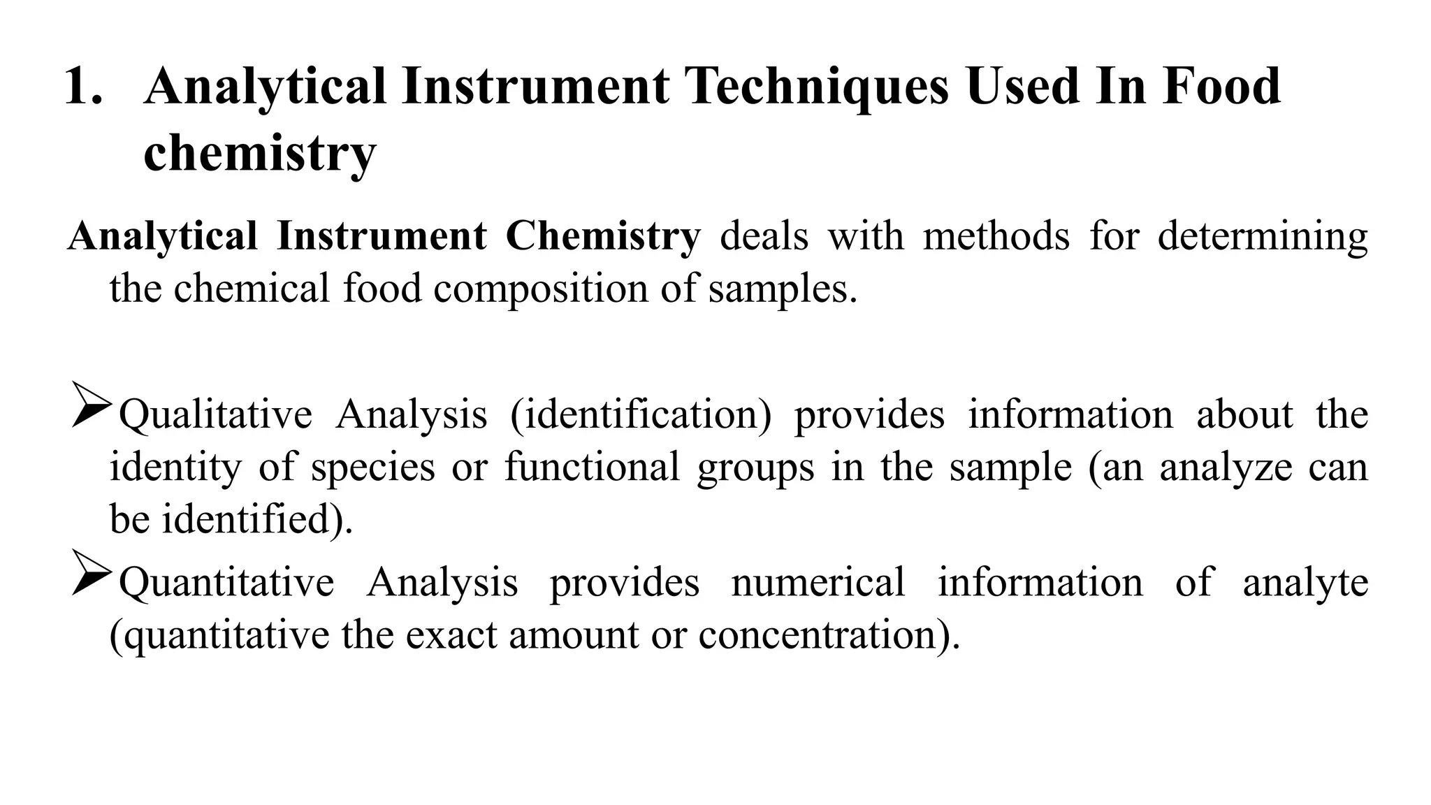 Analytical Instrument Chemistry deals with methods for determining
the chemical food composition of samples.
Qualitative Analysis (identification) provides information about the
identity of species or functional groups in the sample (an analyze can
be identified).
Quantitative Analysis provides numerical information of analyte
(quantitative the exact amount or concentration).
1. Analytical Instrument Techniques Used In Food
chemistry
 