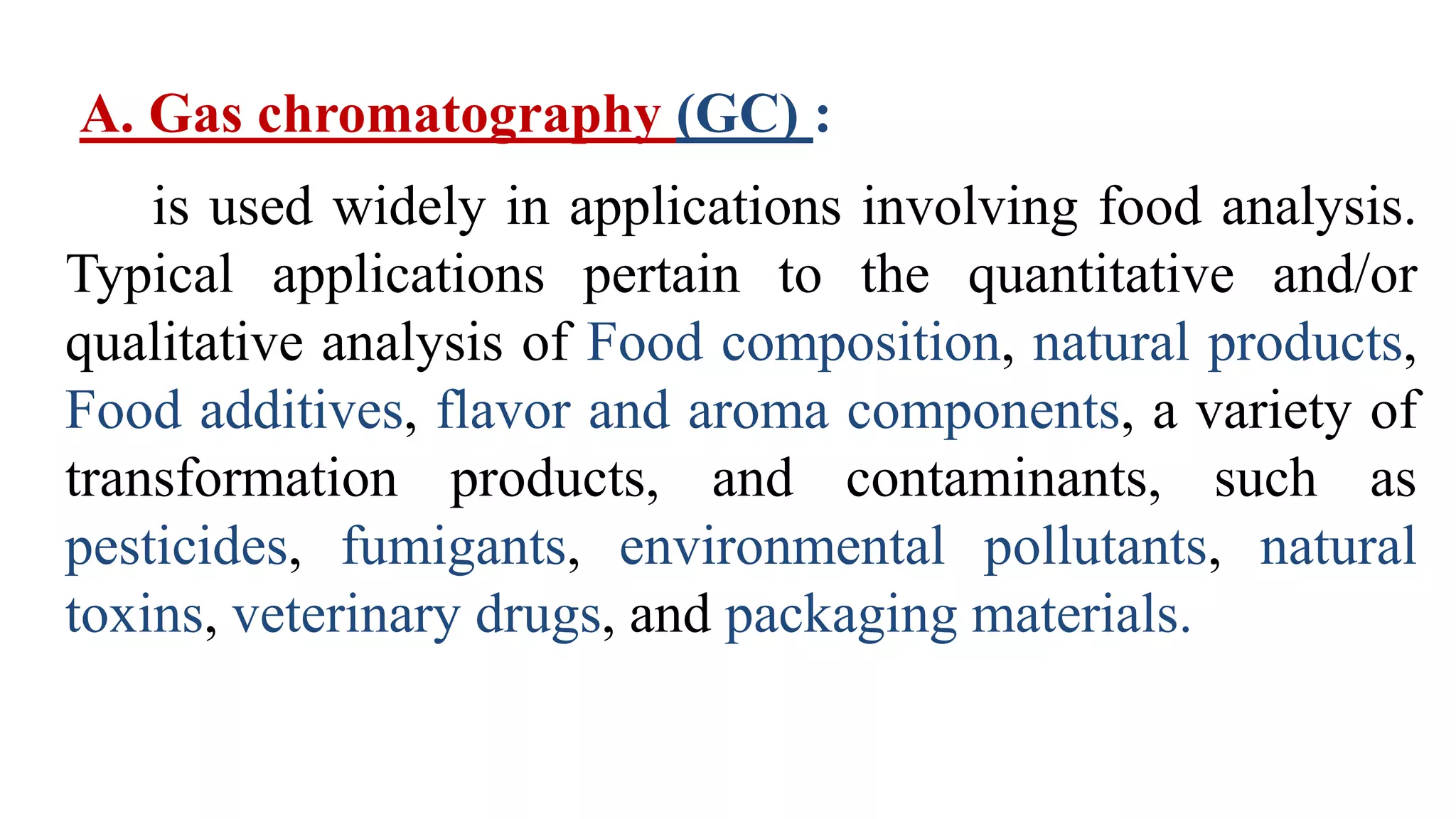 A. Gas chromatography (GC) :
is used widely in applications involving food analysis.
Typical applications pertain to the quantitative and/or
qualitative analysis of Food composition, natural products,
Food additives, flavor and aroma components, a variety of
transformation products, and contaminants, such as
pesticides, fumigants, environmental pollutants, natural
toxins, veterinary drugs, and packaging materials.
 