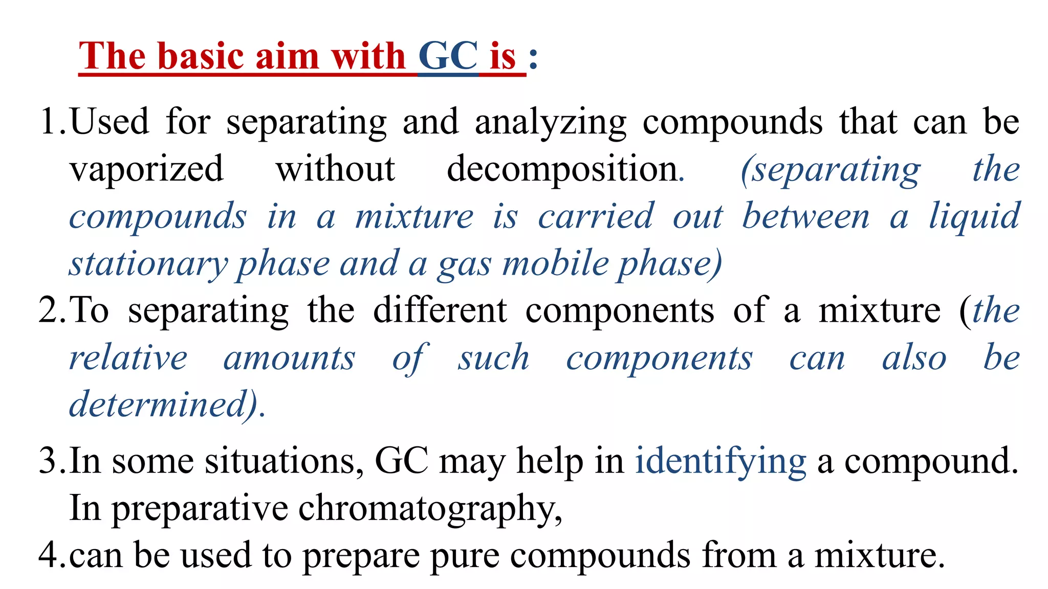 The basic aim with GC is :
1.Used for separating and analyzing compounds that can be
vaporized without decomposition. (separating the
compounds in a mixture is carried out between a liquid
stationary phase and a gas mobile phase)
2.To separating the different components of a mixture (the
relative amounts of such components can also be
determined).
3.In some situations, GC may help in identifying a compound.
In preparative chromatography,
4.can be used to prepare pure compounds from a mixture.
 