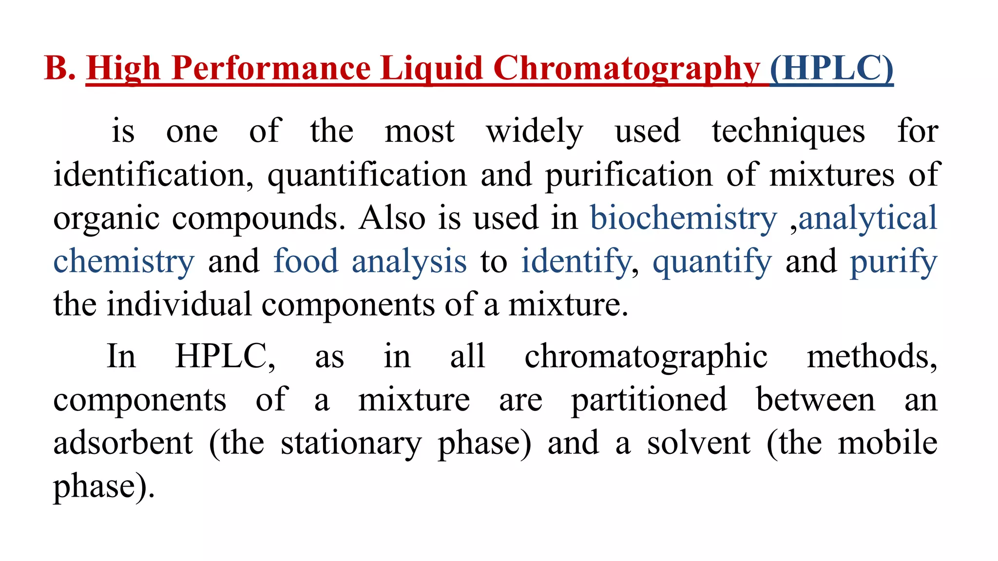 B. High Performance Liquid Chromatography (HPLC)
is one of the most widely used techniques for
identification, quantification and purification of mixtures of
organic compounds. Also is used in biochemistry ,analytical
chemistry and food analysis to identify, quantify and purify
the individual components of a mixture.
In HPLC, as in all chromatographic methods,
components of a mixture are partitioned between an
adsorbent (the stationary phase) and a solvent (the mobile
phase).
 
