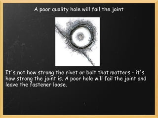 A poor quality hole will fail the joint It's not how strong the rivet or bolt that matters - it's how strong the joint is. A poor hole will fail the joint and leave the fastener loose. 