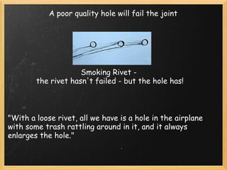 A poor quality hole will fail the joint Smoking Rivet -  the rivet hasn't failed - but the hole has! "With a loose rivet, all we have is a hole in the airplane with some trash rattling around in it, and it always enlarges the hole." 