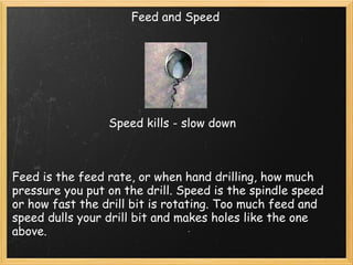 Feed and Speed Feed is the feed rate, or when hand drilling, how much pressure you put on the drill. Speed is the spindle speed or how fast the drill bit is rotating. Too much feed and speed dulls your drill bit and makes holes like the one above.   Speed kills - slow down 