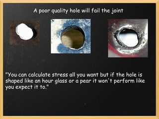 A poor quality hole will fail the joint 
"You can calculate stress all you want but if the hole is 
shaped like an hour glass or a pear it won't perform like 
you expect it to." 
 