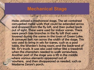 Mechanical StageHoles utilized a mechanical stage. The set contained corrugated metal walls that could be extended across and dropped from the fly loft, and then pulled back out of sight. These were used for indoor scenes. There were peach tree branches in the fly loft that were lowered during the scenes in the town of Green Lake. A conveyer belt ran across the width of the stage. This was used to bring in sets for scenes, such as a pool table, the Warden’s living room, and the back-end of Mr. Sir’s truck. It was also used rather like a treadmill when the characters needed to walk somewhere. Another part of the stage was a lift in the middle where various elements appeared out of nowhere,  and then disappeared as needed, such as Madame Zeroni’s porch.