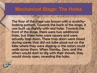 Mechanical Stage: The HolesThe floor of the stage was brown with a scratchy- looking pattern. Towards the back of the stage, it was built up slightly with real holes. Towards the front of the stage, there were two additional holes, but these holes were square and were actually trap doors. These trap doors were closed during scenes that did not take place out on the lake where they were digging so the actors could walk across them. When Stanley, Zero, and the others would start to dig with their shovels, they would slowly open, revealing the holes.