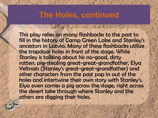 The Holes, continuedThis play relies on many flashbacks to the past to fill in the history of Camp Green Lake and Stanley’s ancestors in Latvia. Many of these flashbacks utilize the trapdoor holes in front of the stage. While Stanley is talking about his no-good, dirty rotten, pig-stealing great-great-grandfather, ElyaYeltnats(Stanley’s great-great-grandfather) and other characters from the past pop in out of the holes and intertwine their own story with Stanley’s. Elya even carries a pig across the stage, right across the desert lake through where Stanley and the others are digging their holes.