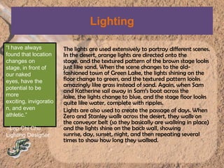 LightingThe lights are used extensively to portray different scenes. In the desert, orange lights are directed onto the stage, and the textured pattern of the brown stage looks just like sand. When the scene changes to the old-fashioned town of Green Lake, the lights shining on the floor change to green, and the textured pattern looks amazingly like grass instead of sand. Again, when Sam and Katherine sail away in Sam‘s boat across the lake, the lights change to blue, and the stage floor looks quite like water, complete with ripples.Lights are also used to create the passage of days. When Zero and Stanley walk across the desert, they walk on the conveyor belt (so they basically are walking in place) and the lights shine on the back wall, showing sunrise, day, sunset, night, and then repeating several times to show how long they walked.“I have always found that location changes on stage, in front of our naked eyes, have the potential to be more exciting, invigoration, and even athletic.”--Lap Chi ChuLighting Designer