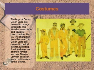 CostumesThe boys at Camp Green Lake are dressed in orange jumpsuits. The Warden wears jeans and cowboy boots, as does Mr. Sir. The characters from the town on Green Lake are dressed in period clothes, such long flowing dresses and bonnets for the women. Stanly’sLatvian ancestors wear multi-colored ethnic clothes.
