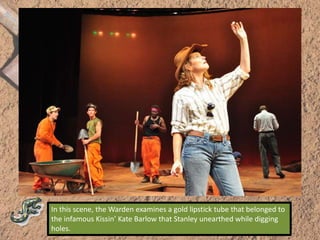 In this scene, the Warden examines a gold lipstick tube that belonged to the infamous Kissin’ Kate Barlow that Stanley unearthed while digging holes.