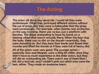 The ActingThe actors all did a very good job. I could tell they were professionals. Often they portrayed different actions without the use of props, but they were so believable that the props were unnecessary.  For example, when Stanley was on the bus on the way to camp, there was no bus, just a platform with benches. The driver pretending to have his hands on a steering wheel that wasn’t actually there. When the boys dug the holes, there was no dirt on the shovels—essentially, they were shoveling air. But they bent their backs and flexed their muscles and lifted the shovels as if they were full of heavy dirt. All of the actors were very good. The younger actors—especially Zero and Magnet, were a little bit stiffer, since they didn’t have as much experience as the older actors, but they still did an outstanding job. There wasn’t any of them that I felt did a bad job, and I couldn’t pick out which ones were the best, either. They made an awesome team.