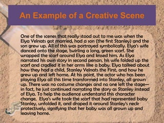 An Example of a Creative SceneOne of the scenes that really stood out to me was when the ElyaYelnats got married, had a son (the first Stanley) and the son grew up. All of this was portrayed symbolically. Elya’swife danced onto the stage, twirling a long, green scarf. She wrapped the scarf around Elya and kissed him. As Elya narrated his own story in second person, his wife folded up the scarf and cradled it in her arms like a baby. Elya talked about how they had a child, Stanley Yelnats the First, and how he grew up and left home. At his point, the actor who has been playing Elya all this time transformed into Stanley, all grown up. There was no costume changes and no one left the stage—in fact, he just continued narrating the story as Stanley instead of Elya. To help the audience understand this character change,  Elya’s wife took the scarf that had represented baby Stanley, unfolded it, and draped it around Stanley’s neck protectively, signifying that her baby was all grown up and leaving home.