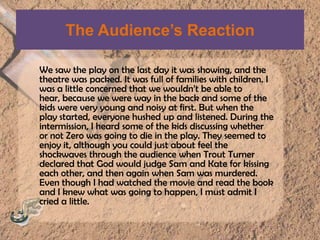 The Audience’s ReactionWe saw the play on the last day it was showing, and the theatre was packed. It was full of families with children. I was a little concerned that we wouldn’t be able to hear, because we were way in the back and some of the kids were very young and noisy at first. But when the play started, everyone hushed up and listened. During the intermission, I heard some of the kids discussing whether or not Zero was going to die in the play. They seemed to enjoy it, although you could just about feel the shockwaves through the audience when Trout Turner declared that God would judge Sam and Kate for kissing each other, and then again when Sam was murdered. Even though I had watched the movie and read the book and I knew what was going to happen, I must admit I cried a little.