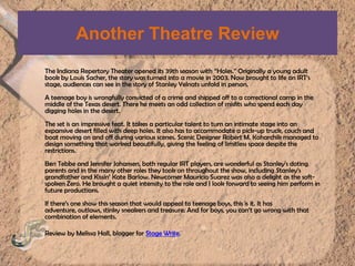 Another Theatre ReviewThe Indiana Repertory Theater opened its 39th season with “Holes.” Originally a young adult book by Louis Sacher, the story was turned into a movie in 2003. Now brought to life on IRT’s stage, audiences can see in the story of Stanley Yelnats unfold in person.A teenage boy is wrongfully convicted of a crime and shipped off to a correctional camp in the middle of the Texas desert. There he meets an odd collection of misfits who spend each day digging holes in the desert.The set is an impressive feat. It takes a particular talent to turn an intimate stage into an expansive desert filled with deep holes. It also has to accommodate a pick-up truck, couch and boat moving on and off during various scenes. Scenic Designer Robert M. Koharchik managed to design something that worked beautifully, giving the feeling of limitless space despite the restrictions.Ben Tebbe and Jennifer Johansen, both regular IRT players, are wonderful as Stanley’s doting parents and in the many other roles they took on throughout the show, including Stanley’s grandfather and Kissin’ Kate Barlow. Newcomer Mauricio Suarez was also a delight as the soft-spoken Zero. He brought a quiet intensity to the role and I look forward to seeing him perform in future productions.If there’s one show this season that would appeal to teenage boys, this is it. It has adventure, outlaws, stinky sneakers and treasure. And for boys, you can’t go wrong with that combination of elements.Review by Melissa Hall, blogger for Stage Write.