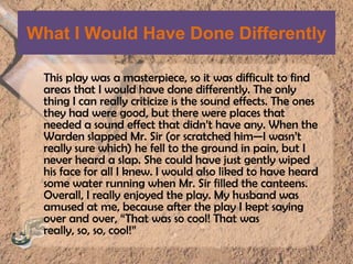 What I Would Have Done DifferentlyThis play was a masterpiece, so it was difficult to find areas that I would have done differently. The only thing I can really criticize is the sound effects. The ones they had were good, but there were places that needed a sound effect that didn’t have any. When the Warden slapped Mr. Sir (or scratched him—I wasn’t really sure which) he fell to the ground in pain, but I never heard a slap. She could have just gently wiped his face for all I knew. I would also liked to have heard some water running when Mr. Sir filled the canteens. Overall, I really enjoyed the play. My husband was amused at me, because after the play I kept saying over and over, “That was so cool! That was really, so, so, cool!” 